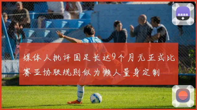 媒体人批评国足长达9个月无正式比赛亚协联规则似为懒人量身定制