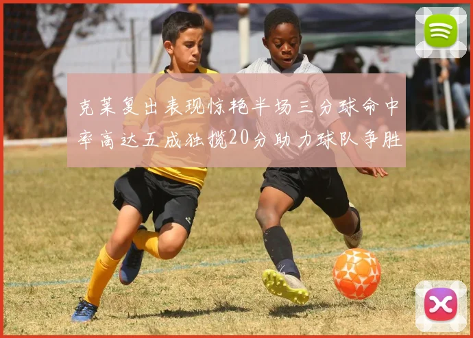 克莱复出表现惊艳半场三分球命中率高达五成独揽20分助力球队争胜
