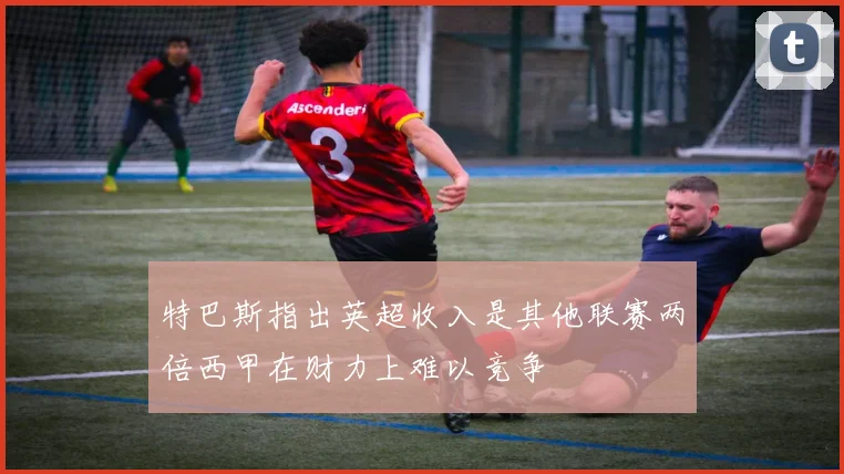 特巴斯指出英超收入是其他联赛两倍西甲在财力上难以竞争