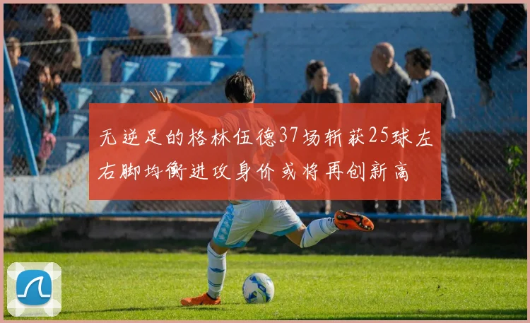 无逆足的格林伍德37场斩获25球左右脚均衡进攻身价或将再创新高