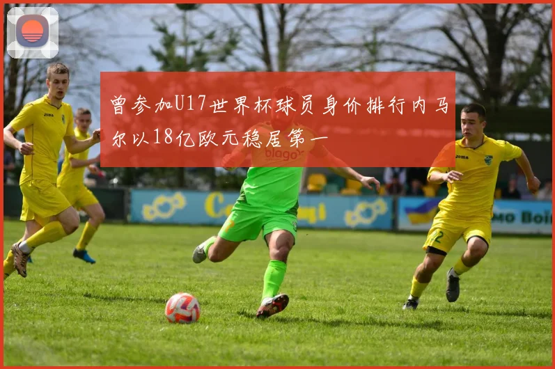 曾参加U17世界杯球员身价排行内马尔以18亿欧元稳居第一