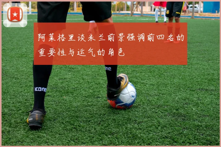 阿莱格里谈米兰前景强调前四名的重要性与运气的角色