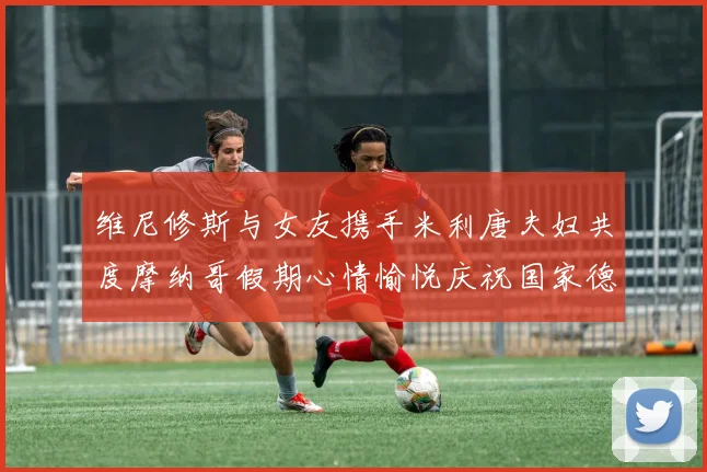 维尼修斯与女友携手米利唐夫妇共度摩纳哥假期心情愉悦庆祝国家德比胜利