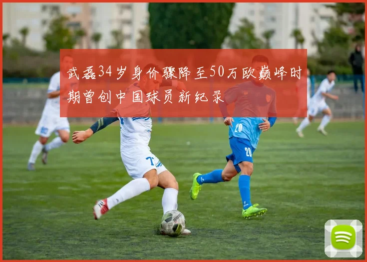武磊34岁身价骤降至50万欧巅峰时期曾创中国球员新纪录