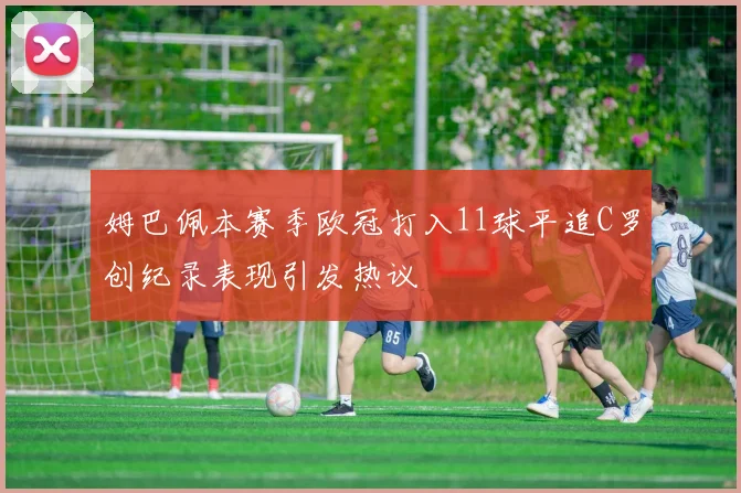 姆巴佩本赛季欧冠打入11球平追C罗创纪录表现引发热议