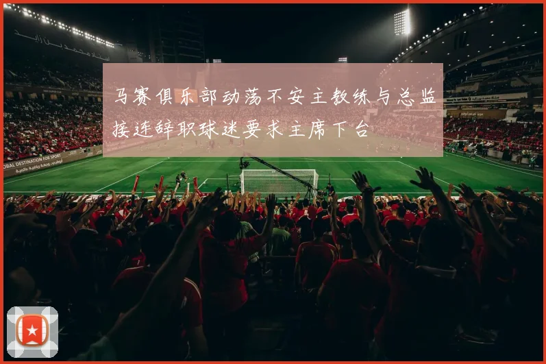 马赛俱乐部动荡不安主教练与总监接连辞职球迷要求主席下台
