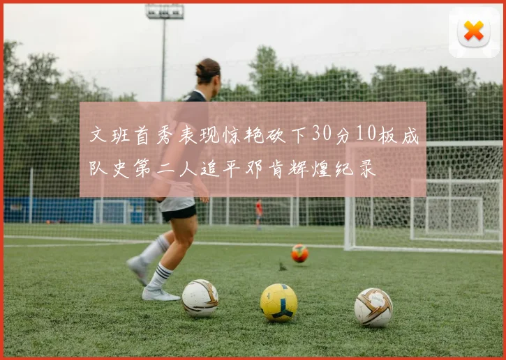 文班首秀表现惊艳砍下30分10板成队史第二人追平邓肯辉煌纪录