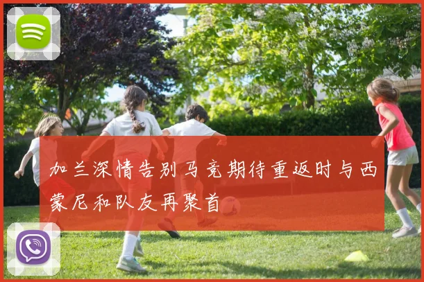 加兰深情告别马竞期待重返时与西蒙尼和队友再聚首