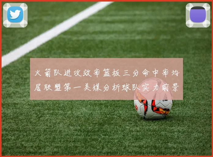 火箭队进攻效率篮板三分命中率均居联盟第一美媒分析球队实力前景