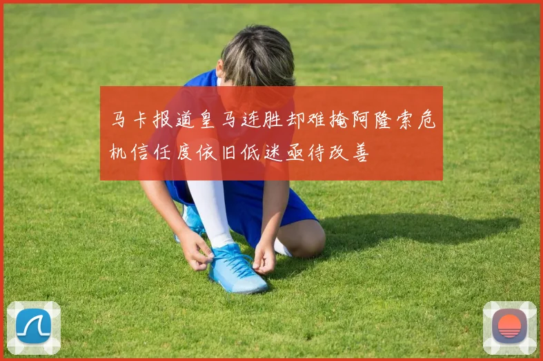 马卡报道皇马连胜却难掩阿隆索危机信任度依旧低迷亟待改善