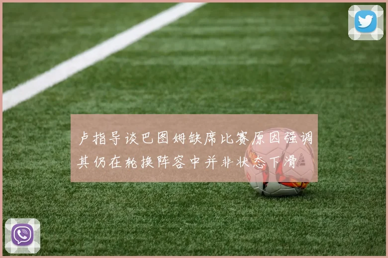 卢指导谈巴图姆缺席比赛原因强调其仍在轮换阵容中并非状态下滑