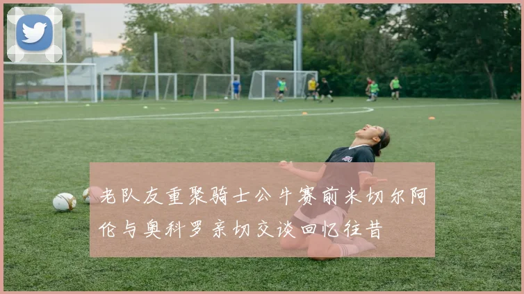 老队友重聚骑士公牛赛前米切尔阿伦与奥科罗亲切交谈回忆往昔
