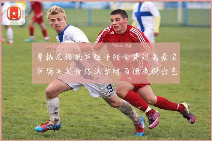 鲁梅尼格批评纽卡转会费过高豪言市场决定价格沃尔特马德表现出色