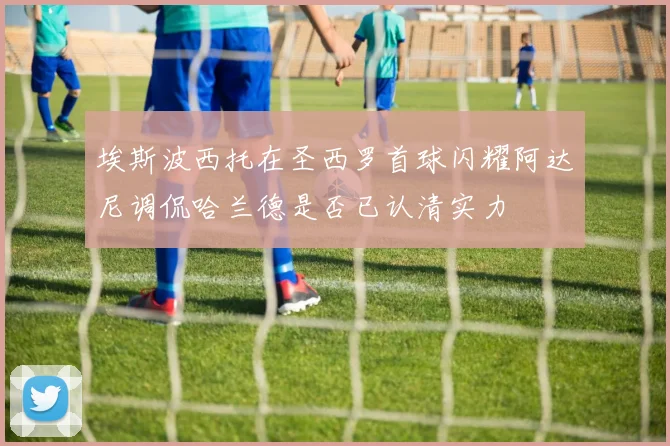 埃斯波西托在圣西罗首球闪耀阿达尼调侃哈兰德是否已认清实力