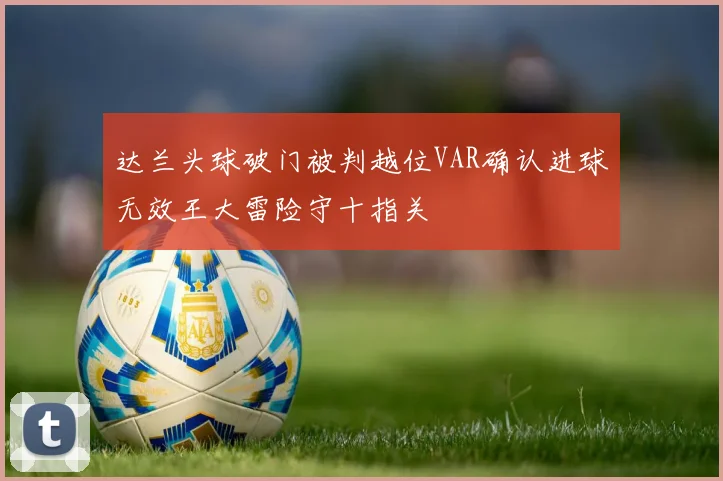 达兰头球破门被判越位VAR确认进球无效王大雷险守十指关