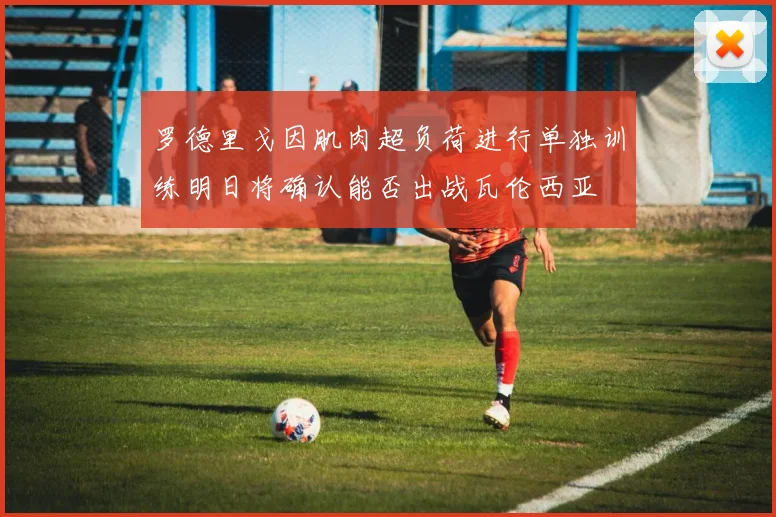 罗德里戈因肌肉超负荷进行单独训练明日将确认能否出战瓦伦西亚