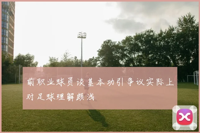 前职业球员谈基本功引争议实际上对足球理解颇浅