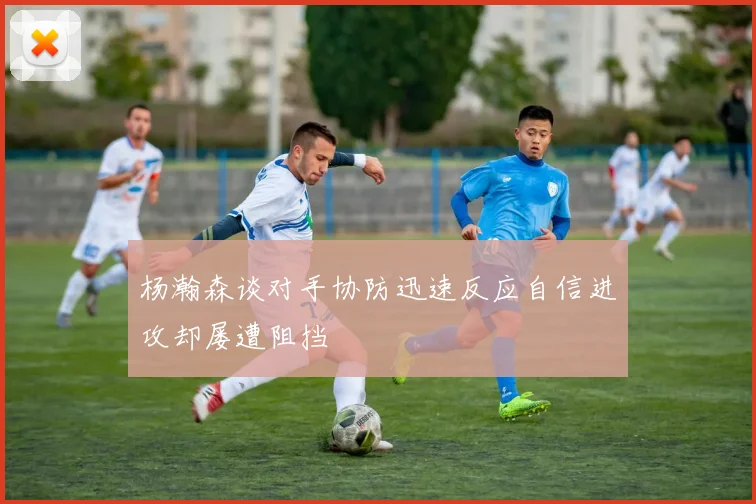 杨瀚森谈对手协防迅速反应自信进攻却屡遭阻挡