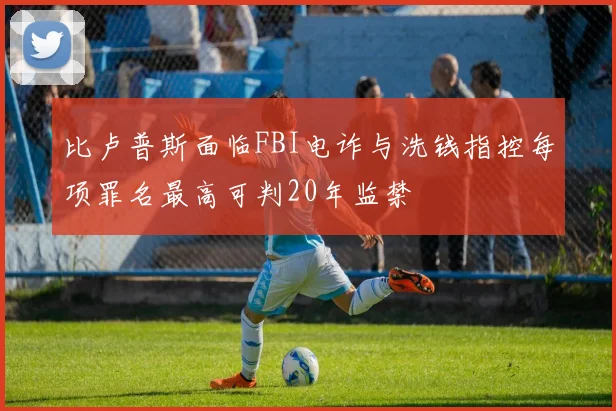 比卢普斯面临FBI电诈与洗钱指控每项罪名最高可判20年监禁