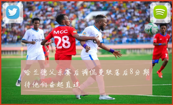 哈兰德父亲赛后调侃曼联落后8分期待他们奋起直追