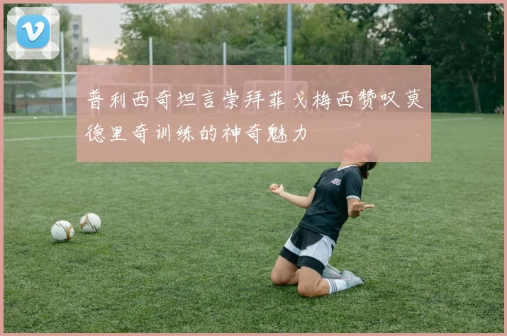 普利西奇坦言崇拜菲戈梅西赞叹莫德里奇训练的神奇魅力