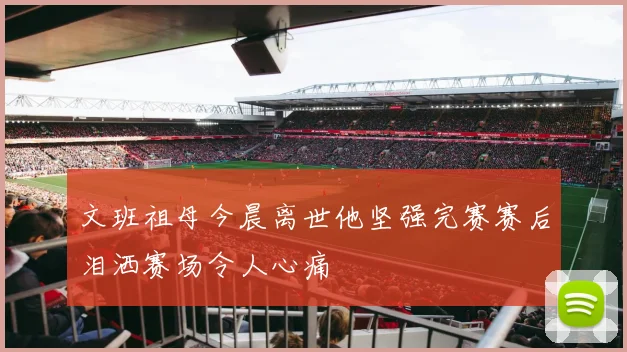 文班祖母今晨离世他坚强完赛赛后泪洒赛场令人心痛