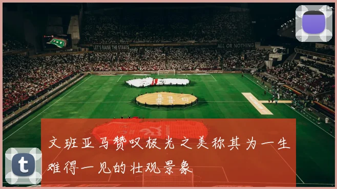 文班亚马赞叹极光之美称其为一生难得一见的壮观景象