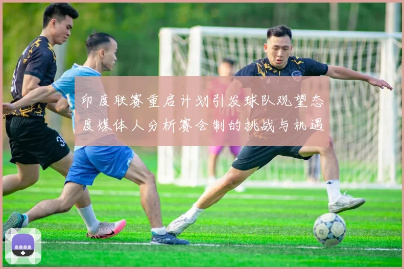 印度联赛重启计划引发球队观望态度媒体人分析赛会制的挑战与机遇