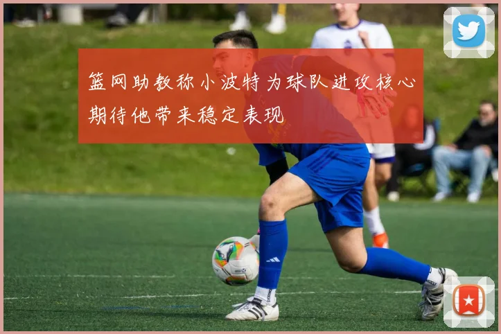 篮网助教称小波特为球队进攻核心期待他带来稳定表现